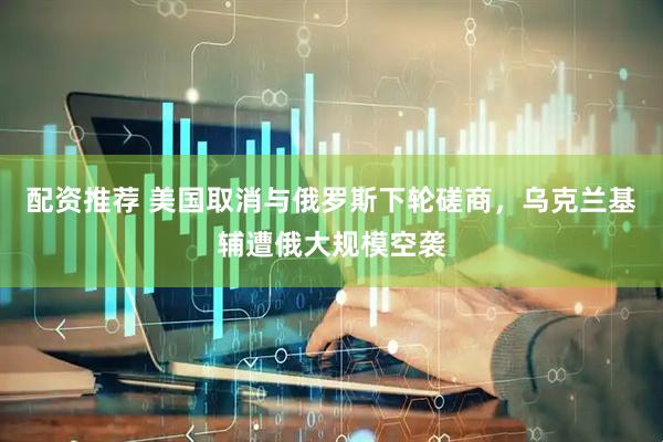 配资推荐 美国取消与俄罗斯下轮磋商，乌克兰基辅遭俄大规模空袭