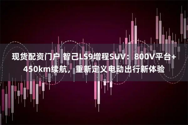 现货配资门户 智己LS9增程SUV：800V平台+450km续航，重新定义电动出行新体验