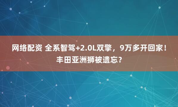 网络配资 全系智驾+2.0L双擎，9万多开回家！丰田亚洲狮被遗忘？