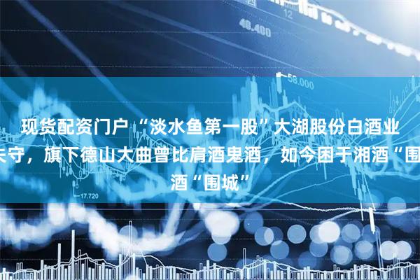 现货配资门户 “淡水鱼第一股”大湖股份白酒业务失守，旗下德山大曲曾比肩酒鬼酒，如今困于湘酒“围城”
