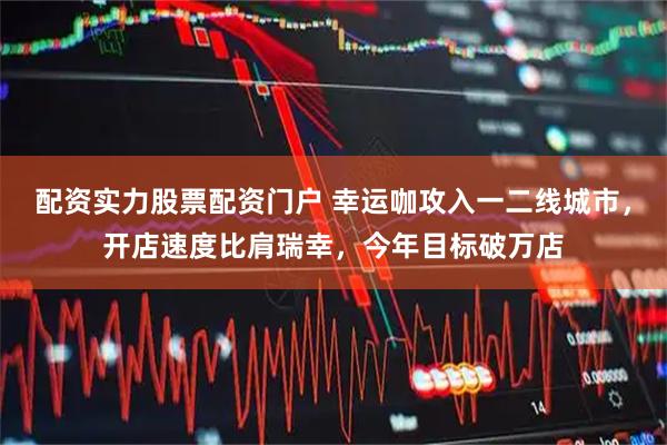 配资实力股票配资门户 幸运咖攻入一二线城市，开店速度比肩瑞幸，今年目标破万店
