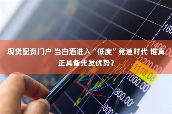 现货配资门户 当白酒进入“低度”竞速时代 谁真正具备先发优势？