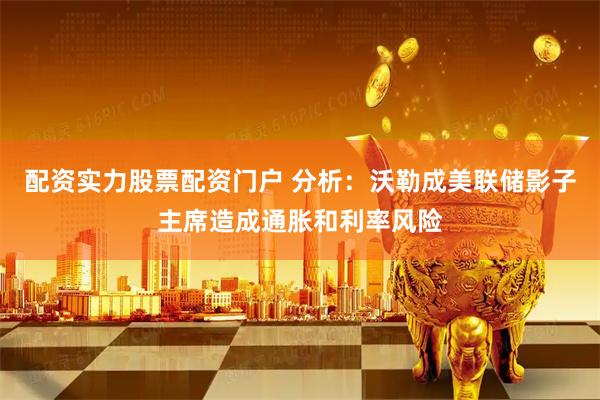配资实力股票配资门户 分析：沃勒成美联储影子主席造成通胀和利率风险
