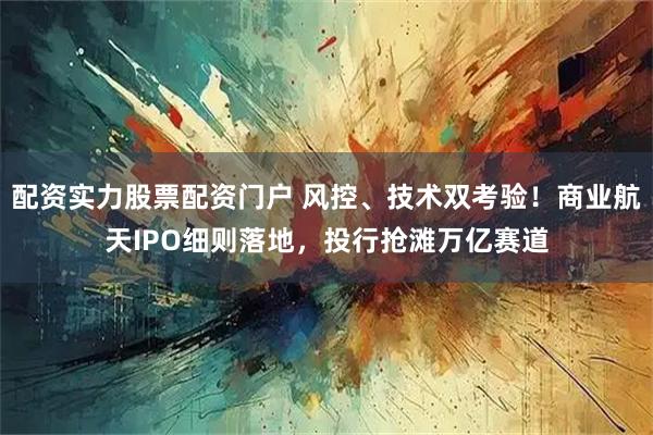 配资实力股票配资门户 风控、技术双考验！商业航天IPO细则落地，投行抢滩万亿赛道