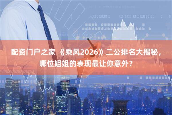 配资门户之家 《乘风2026》二公排名大揭秘，哪位姐姐的表现最让你意外？