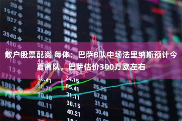 散户股票配资 每体：巴萨B队中场法里纳斯预计今夏离队，巴萨估价300万欧左右