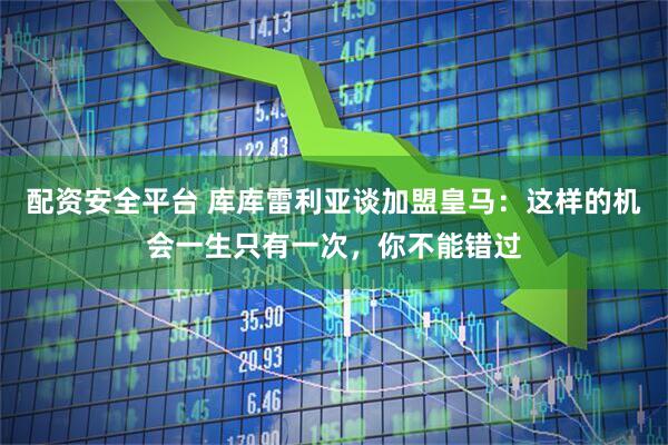 配资安全平台 库库雷利亚谈加盟皇马：这样的机会一生只有一次，你不能错过