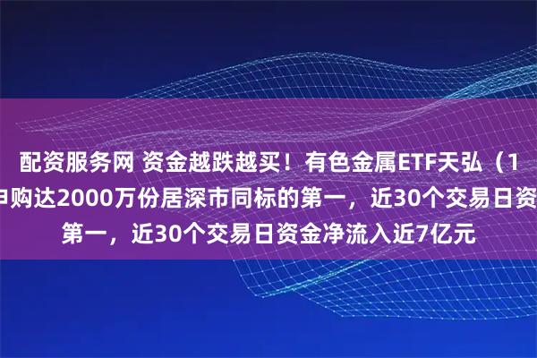 配资服务网 资金越跌越买！有色金属ETF天弘（159157）昨日净申购达2000万份居深市同标的第一，近30个交易日资金净流入近7亿元
