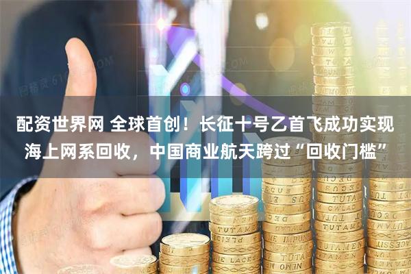 配资世界网 全球首创!长征十号乙首飞成功实现海上网系回收,中国商业航天跨过“回收门槛”