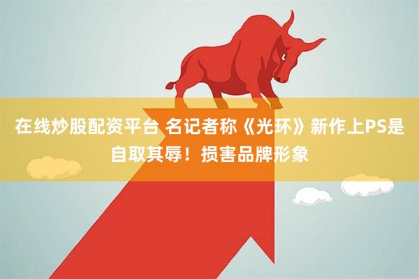 在线炒股配资平台 名记者称《光环》新作上PS是自取其辱！损害品牌形象