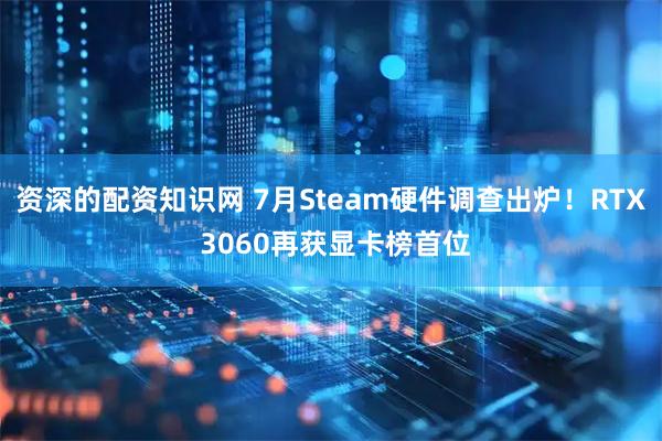 资深的配资知识网 7月Steam硬件调查出炉！RTX 3060再获显卡榜首位