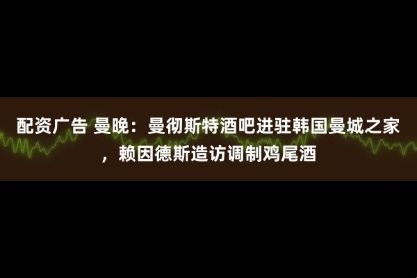 配资广告 曼晚：曼彻斯特酒吧进驻韩国曼城之家，赖因德斯造访调制鸡尾酒