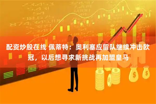 配资炒股在线 佩蒂特：奥利塞应留队继续冲击欧冠，以后想寻求新挑战再加盟皇马