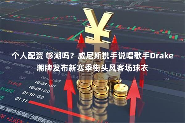 个人配资 够潮吗？威尼斯携手说唱歌手Drake潮牌发布新赛季街头风客场球衣