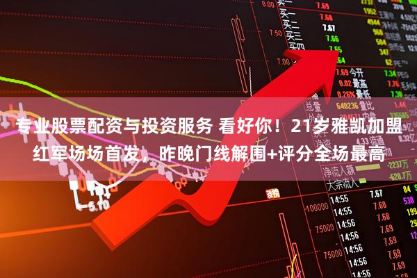 专业股票配资与投资服务 看好你！21岁雅凯加盟红军场场首发，昨晚门线解围+评分全场最高