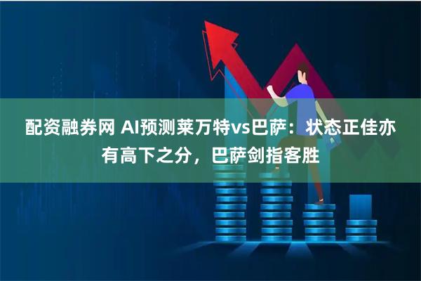 配资融券网 AI预测莱万特vs巴萨：状态正佳亦有高下之分，巴萨剑指客胜